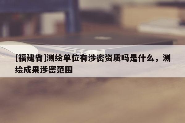 [福建省]測繪單位有涉密資質嗎是什么，測繪成果涉密范圍