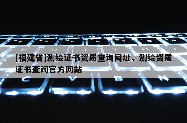 [福建省]測繪證書資質查詢網址，測繪資質證書查詢官方網站