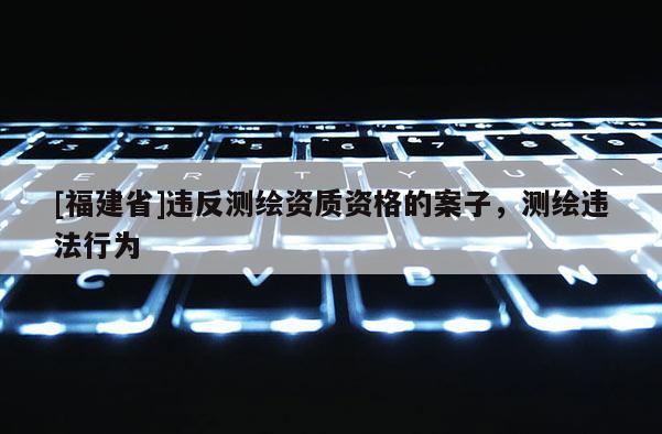 [福建省]違反測繪資質(zhì)資格的案子，測繪違法行為