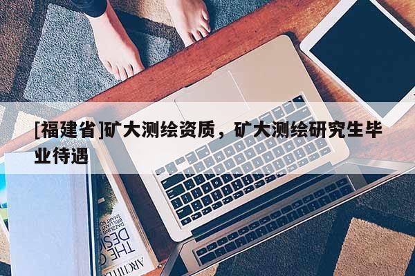 [福建省]礦大測繪資質(zhì)，礦大測繪研究生畢業(yè)待遇