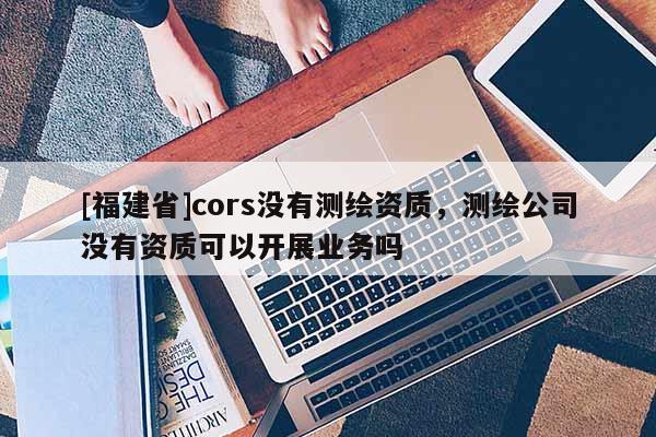 [福建省]cors沒有測繪資質，測繪公司沒有資質可以開展業務嗎