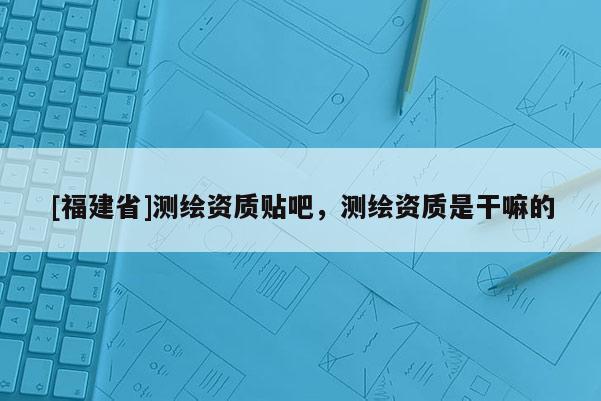 [福建省]測繪資質(zhì)貼吧，測繪資質(zhì)是干嘛的