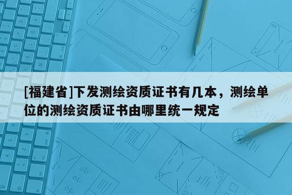 [福建省]下發(fā)測(cè)繪資質(zhì)證書有幾本，測(cè)繪單位的測(cè)繪資質(zhì)證書由哪里統(tǒng)一規(guī)定