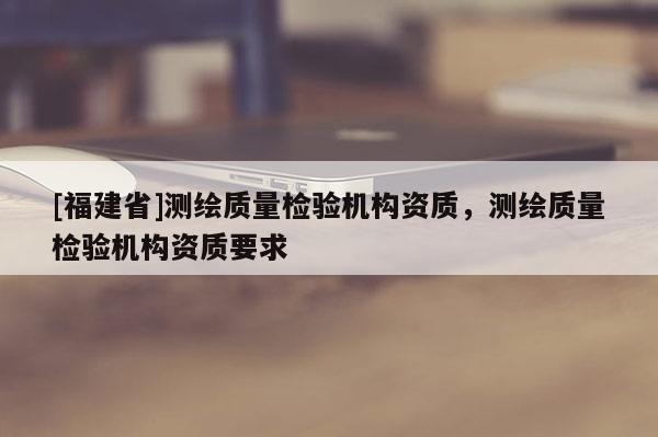 [福建省]測繪質量檢驗機構資質，測繪質量檢驗機構資質要求