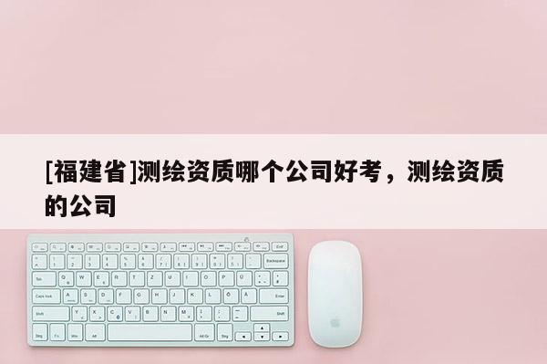 [福建省]測(cè)繪資質(zhì)哪個(gè)公司好考，測(cè)繪資質(zhì)的公司