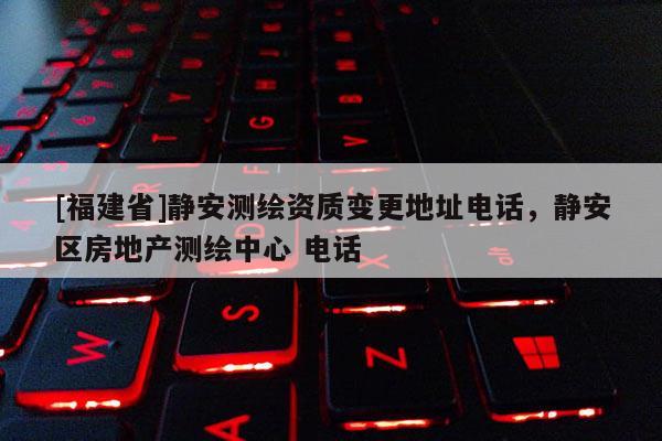 [福建省]靜安測繪資質變更地址電話，靜安區房地產測繪中心 電話