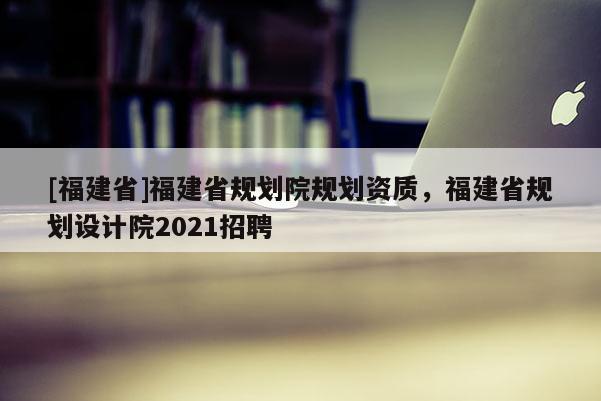 [福建省]福建省規劃院規劃資質，福建省規劃設計院2021招聘