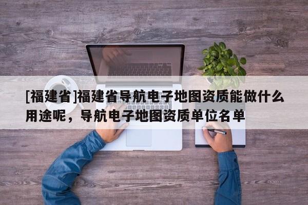 [福建省]福建省導航電子地圖資質能做什么用途呢，導航電子地圖資質單位名單
