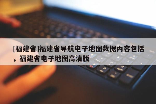 [福建省]福建省導航電子地圖數據內容包括，福建省電子地圖高清版