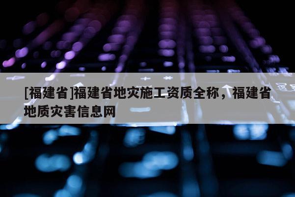 [福建省]福建省地災施工資質全稱，福建省地質災害信息網