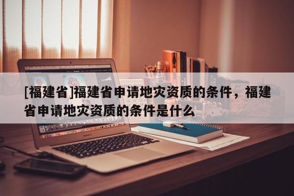 [福建省]福建省申請地災資質的條件，福建省申請地災資質的條件是什么