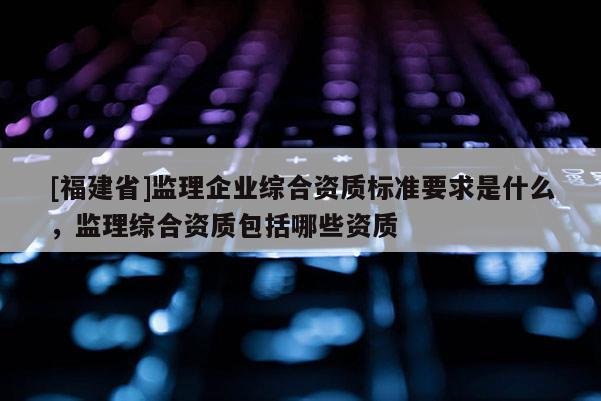 [福建省]監理企業綜合資質標準要求是什么，監理綜合資質包括哪些資質