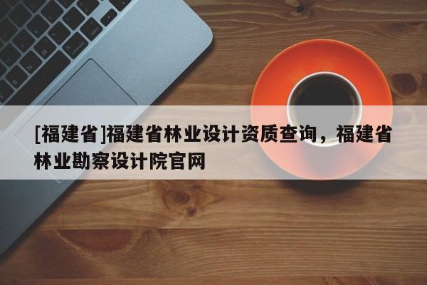 [福建省]福建省林業設計資質查詢，福建省林業勘察設計院官網