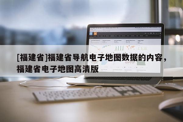 [福建省]福建省導航電子地圖數據的內容，福建省電子地圖高清版