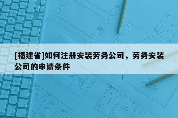 [福建省]如何注冊安裝勞務公司，勞務安裝公司的申請條件