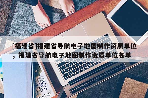 [福建省]福建省導航電子地圖制作資質單位，福建省導航電子地圖制作資質單位名單