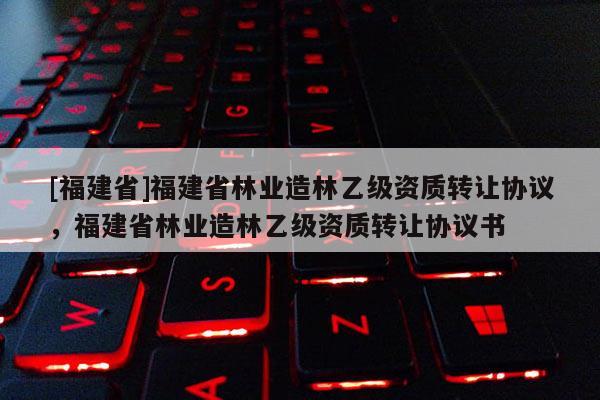 [福建省]福建省林業造林乙級資質轉讓協議，福建省林業造林乙級資質轉讓協議書