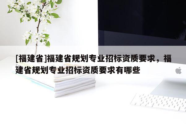 [福建省]福建省規劃專業招標資質要求，福建省規劃專業招標資質要求有哪些