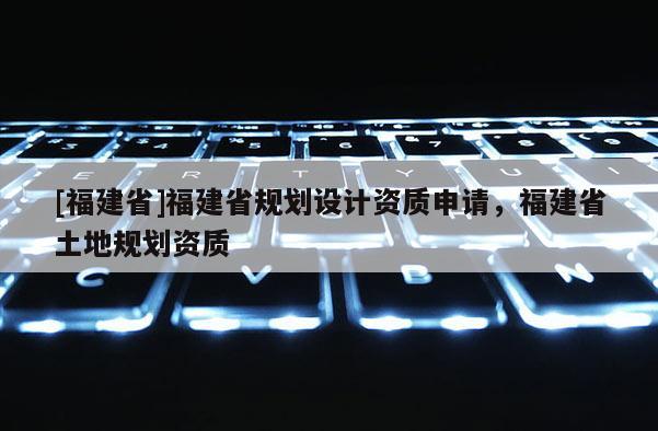 [福建省]福建省規(guī)劃設(shè)計資質(zhì)申請，福建省土地規(guī)劃資質(zhì)