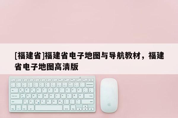 [福建省]福建省電子地圖與導航教材，福建省電子地圖高清版