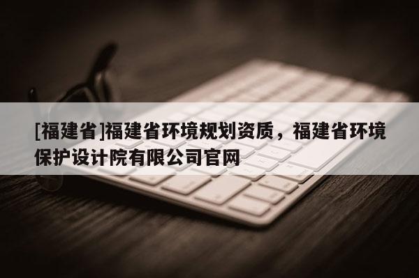 [福建省]福建省環境規劃資質，福建省環境保護設計院有限公司官網