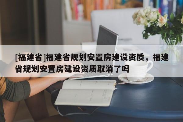 [福建省]福建省規(guī)劃安置房建設(shè)資質(zhì)，福建省規(guī)劃安置房建設(shè)資質(zhì)取消了嗎