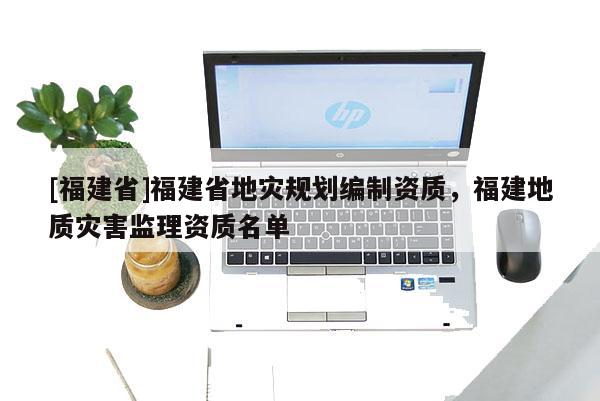 [福建省]福建省地災規劃編制資質，福建地質災害監理資質名單