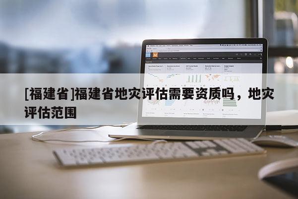 [福建省]福建省地災評估需要資質嗎，地災評估范圍