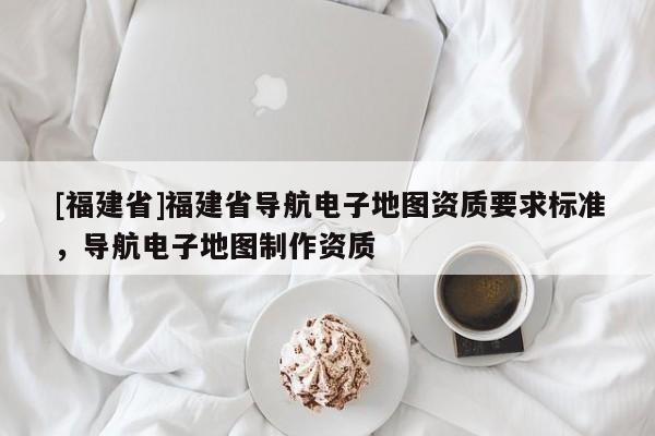 [福建省]福建省導航電子地圖資質要求標準，導航電子地圖制作資質