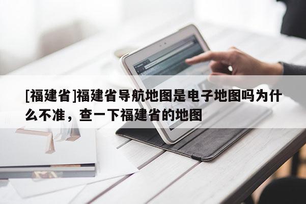 [福建省]福建省導航地圖是電子地圖嗎為什么不準，查一下福建省的地圖