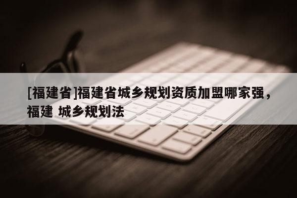 [福建省]福建省城鄉規劃資質加盟哪家強，福建 城鄉規劃法