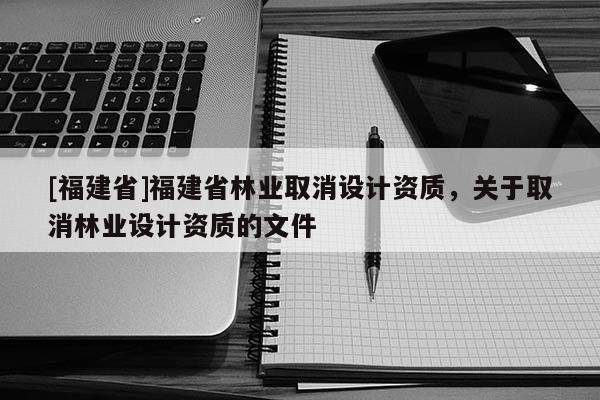 [福建省]福建省林業取消設計資質，關于取消林業設計資質的文件