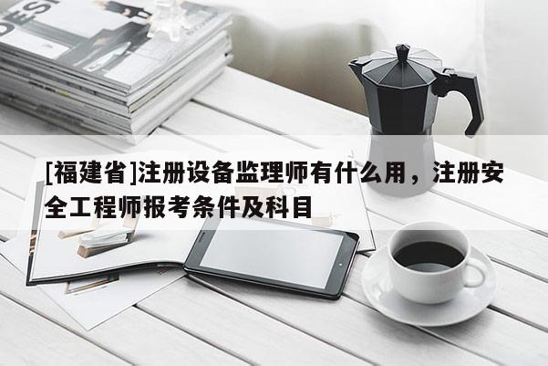 [福建省]注冊設備監理師有什么用，注冊安全工程師報考條件及科目