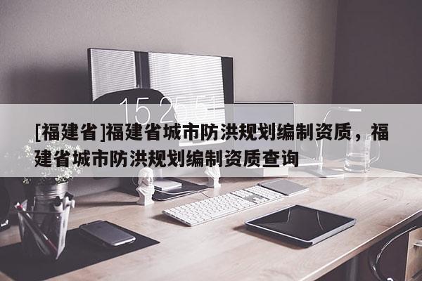 [福建省]福建省城市防洪規劃編制資質，福建省城市防洪規劃編制資質查詢