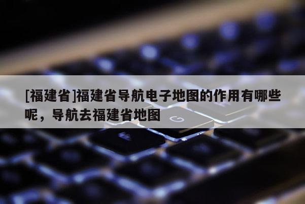 [福建省]福建省導(dǎo)航電子地圖的作用有哪些呢，導(dǎo)航去福建省地圖