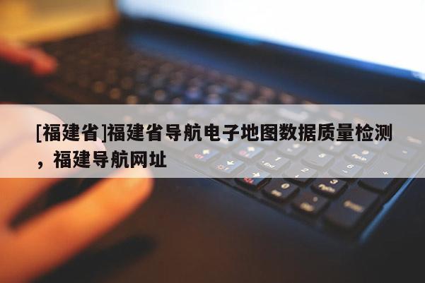 [福建省]福建省導航電子地圖數據質量檢測，福建導航網址