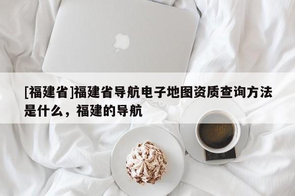 [福建省]福建省導航電子地圖資質查詢方法是什么，福建的導航