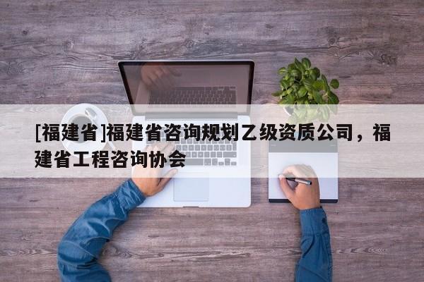 [福建省]福建省咨詢規劃乙級資質公司，福建省工程咨詢協會