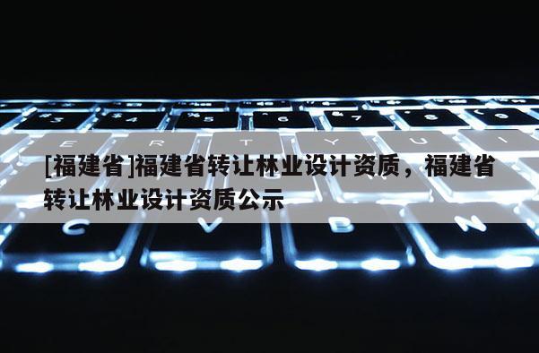 [福建省]福建省轉讓林業設計資質，福建省轉讓林業設計資質公示