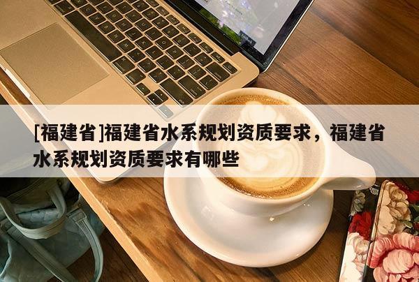 [福建省]福建省水系規劃資質要求，福建省水系規劃資質要求有哪些