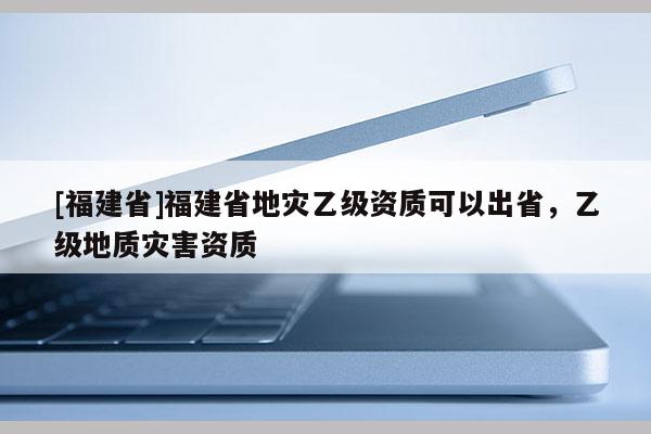 [福建省]福建省地災乙級資質可以出省，乙級地質災害資質
