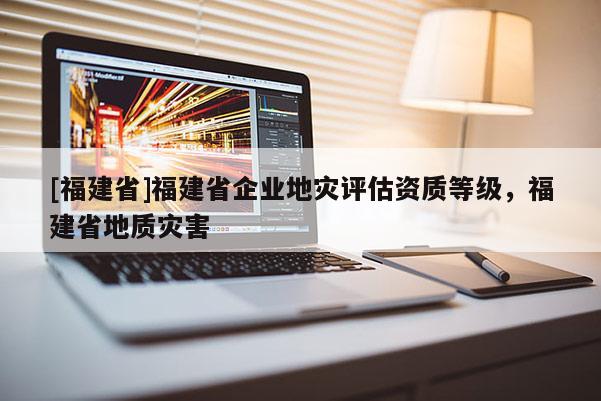[福建省]福建省企業地災評估資質等級，福建省地質災害