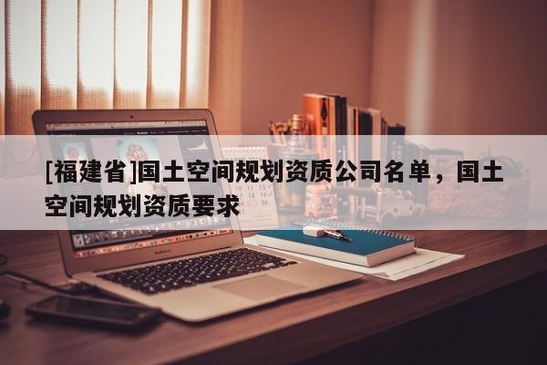 [福建省]國土空間規劃資質公司名單，國土空間規劃資質要求