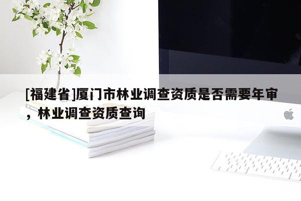 [福建省]廈門市林業(yè)調(diào)查資質(zhì)是否需要年審，林業(yè)調(diào)查資質(zhì)查詢