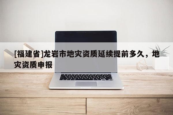 [福建省]龍巖市地災資質延續提前多久，地災資質申報