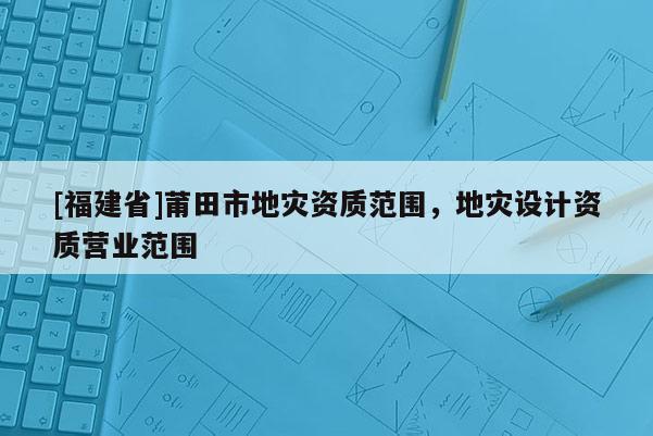 [福建省]莆田市地災資質范圍，地災設計資質營業范圍