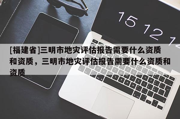 [福建省]三明市地災(zāi)評(píng)估報(bào)告需要什么資質(zhì)和資質(zhì)，三明市地災(zāi)評(píng)估報(bào)告需要什么資質(zhì)和資質(zhì)