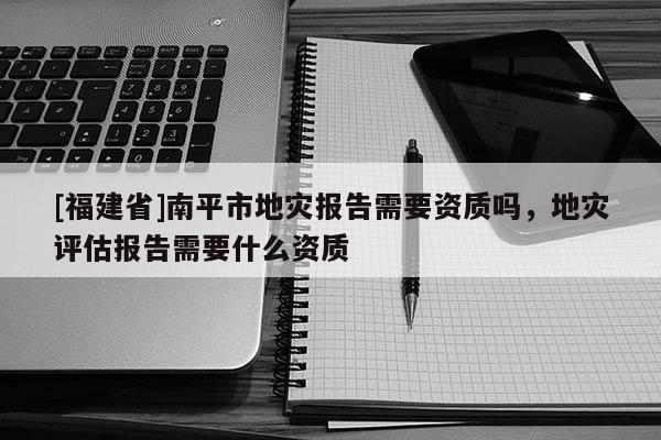 [福建省]南平市地災(zāi)報(bào)告需要資質(zhì)嗎，地災(zāi)評(píng)估報(bào)告需要什么資質(zhì)