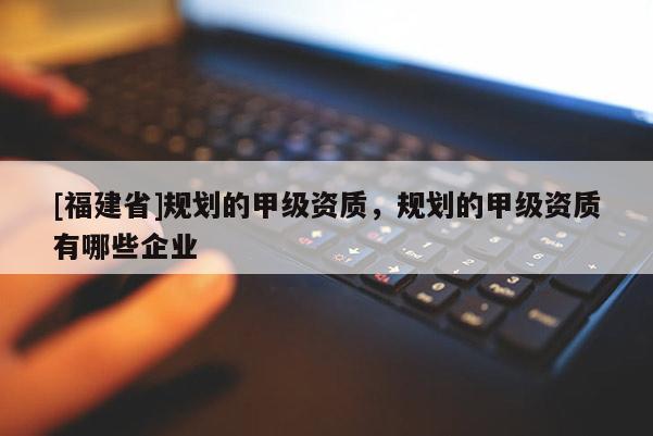 [福建省]規劃的甲級資質，規劃的甲級資質有哪些企業