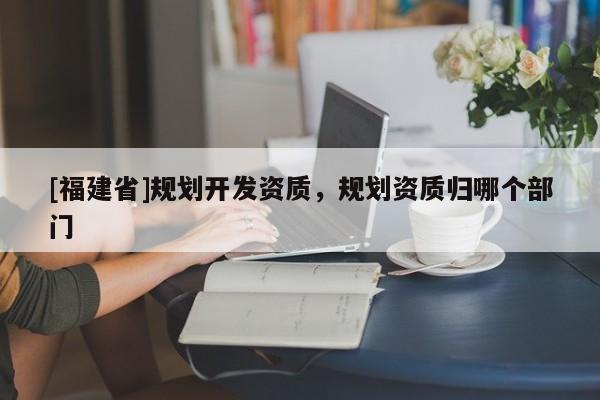[福建省]規劃開發資質，規劃資質歸哪個部門